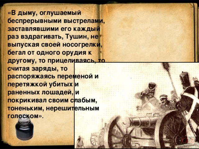 «В дыму, оглушаемый беспрерывными выстрелами, заставлявшими его каждый раз вздрагивать, Тушин, не выпуская своей носогрелки, бегал от одного орудия к другому, то прицеливаясь, то считая заряды, то распоряжаясь переменой и перетяжкой убитых и раненных лошадей, и покрикивал своим слабым, тоненьким, нерешительным голоском» .  