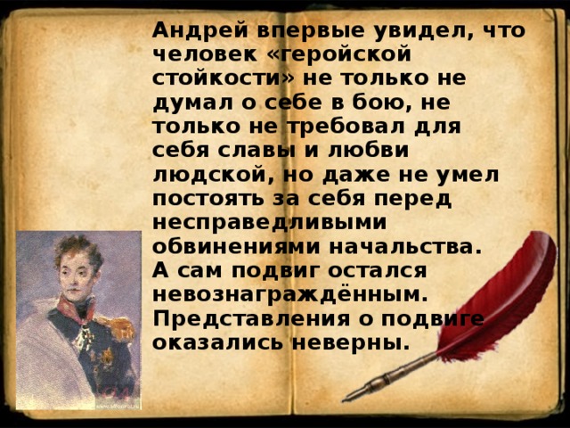  Андрей впервые увидел, что человек «геройской стойкости» не только не думал о себе в бою, не только не требовал для себя славы и любви людской, но даже не умел постоять за себя перед несправедливыми обвинениями начальства. А сам подвиг остался невознаграждённым. Представления о подвиге оказались неверны. 