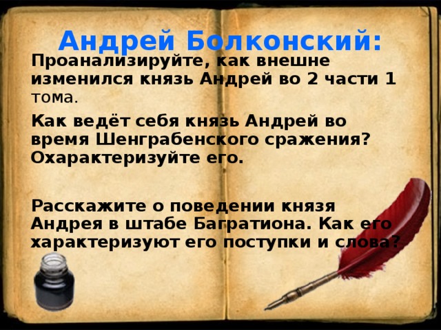 Андрей Болконский: Проанализируйте, как внешне изменился князь Андрей во 2 части 1 тома. Как ведёт себя князь Андрей во время Шенграбенского сражения? Охарактеризуйте его.  Расскажите о поведении князя Андрея в штабе Багратиона. Как его характеризуют его поступки и слова?  