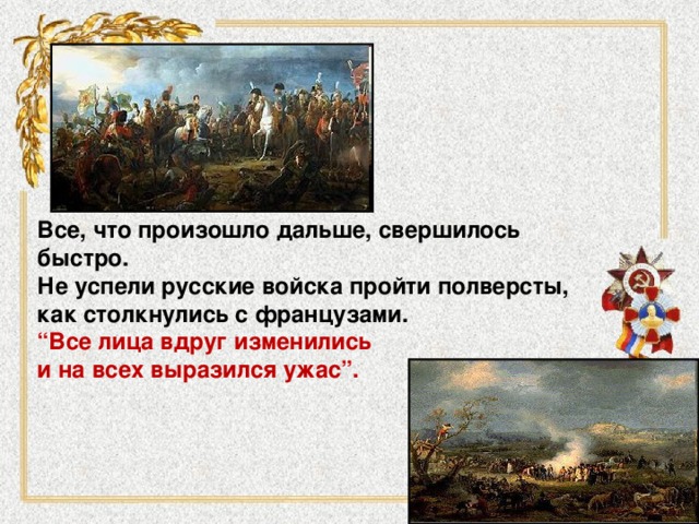 Все, что произошло дальше, свершилось быстро. Не успели русские войска пройти полверсты, как столкнулись с французами. “ Все лица вдруг изменились и на всех выразился ужас”. 