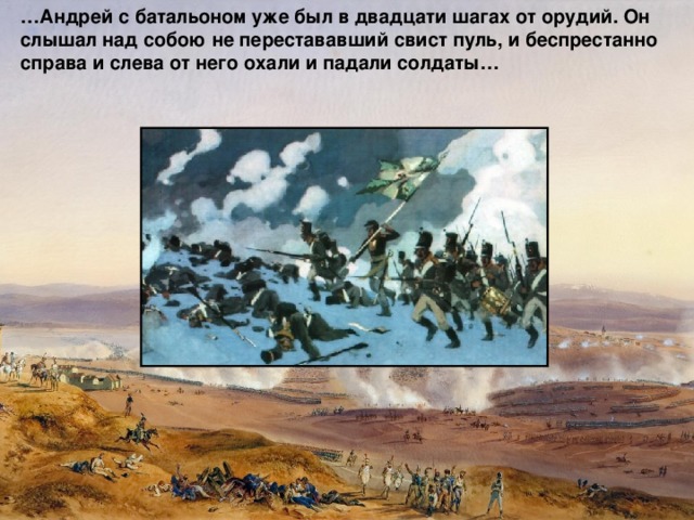 … Андрей с батальоном уже был в двадцати шагах от орудий. Он слышал над собою не перестававший свист пуль, и беспрестанно справа и слева от него охали и падали солдаты… 