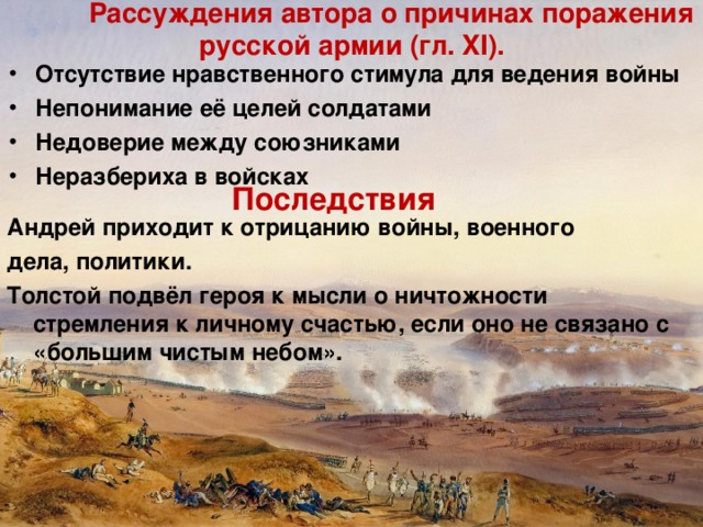   Рассуждения автора о причинах поражения русской армии (гл. XI). Отсутствие нравственного стимула для ведения войны Непонимание её целей солдатами Недоверие между союзниками Неразбериха в войсках Последствия Андрей приходит к отрицанию войны, военного дела, политики. Толстой подвёл героя к мысли о ничтожности стремления к личному счастью, если оно не связано с «большим чистым небом». 