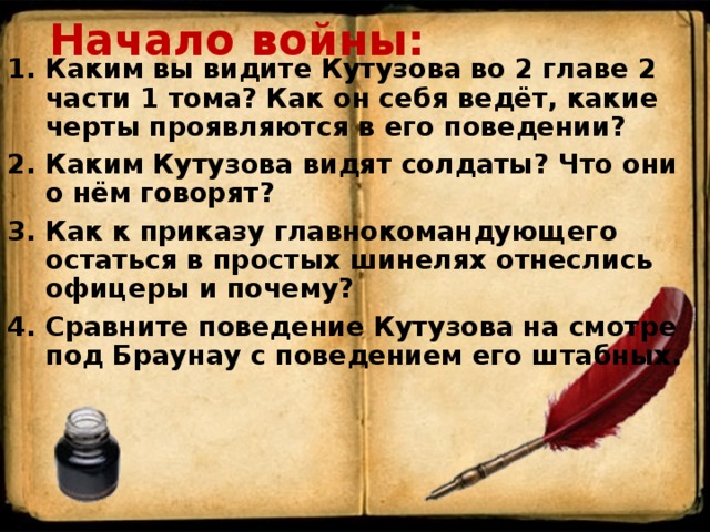 Начало войны: Каким вы видите Кутузова во 2 главе 2 части 1 тома? Как он себя ведёт, какие черты проявляются в его поведении? Каким Кутузова видят солдаты? Что они о нём говорят? Как к приказу главнокомандующего остаться в простых шинелях отнеслись офицеры и почему? Сравните поведение Кутузова на смотре под Браунау с поведением его штабных.        