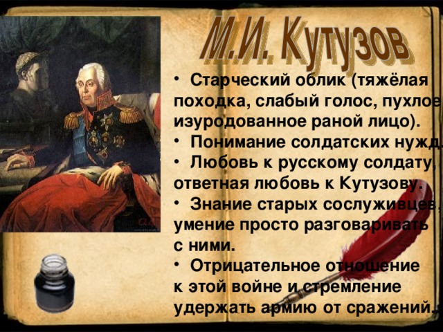Старческий облик (тяжёлая походка, слабый голос, пухлое изуродованное раной лицо). Понимание солдатских нужд. Любовь к русскому солдату, ответная любовь к Кутузову. Знание старых сослуживцев, умение просто разговаривать с ними. Отрицательное отношение к этой войне и стремление удержать армию от сражений.. 