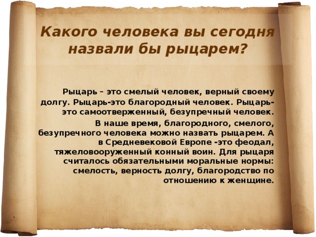 Какого человека вы сегодня назвали бы рыцарем?  Рыцарь – это смелый человек, верный своему долгу. Рыцарь-это благородный человек. Рыцарь-это самоотверженный, безупречный человек.  В наше время, благородного, смелого, безупречного человека можно назвать рыцарем. А в Средневековой Европе -это феодал, тяжеловооруженный конный воин. Для рыцаря считалось обязательными моральные нормы: смелость, верность долгу, благородство по отношению к женщине. 