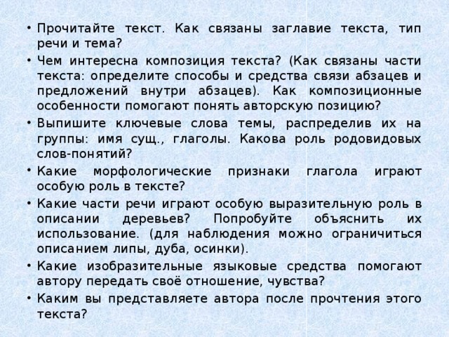 Прочитайте текст. Как связаны заглавие текста, тип речи и тема? Чем интересна композиция текста? (Как связаны части текста: определите способы и средства связи абзацев и предложений внутри абзацев). Как композиционные особенности помогают понять авторскую позицию? Выпишите ключевые слова темы, распределив их на группы: имя сущ., глаголы. Какова роль родовидовых слов-понятий? Какие морфологические признаки глагола играют особую роль в тексте? Какие части речи играют особую выразительную роль в описании деревьев? Попробуйте объяснить их использование. (для наблюдения можно ограничиться описанием липы, дуба, осинки). Какие изобразительные языковые средства помогают автору передать своё отношение, чувства? Каким вы представляете автора после прочтения этого текста? 