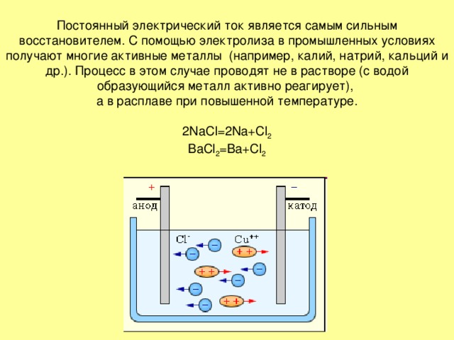 Постоянный электрический ток является самым сильным восстановителем. С помощью электролиза в промышленных условиях получают многие активные металлы (например, калий, натрий, кальций и др.). Процесс в этом случае проводят не в растворе (с водой образующийся металл активно реагирует),  а в расплаве при повышенной температуре.   2NaCl=2Na+Cl 2  BaCl 2 =Ba+Cl 2 