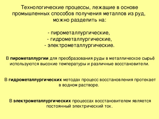 Технологические процессы, лежащие в основе промышленных способов получения металлов из руд,  можно разделить на:   - пирометаллургические,  - гидрометаллургические,  - электрометаллургические.    В пирометаллургии для преобразования руды в металлическое сырьё используются высокие температуры и различные восстановители.    В гидрометаллургических методах процесс восстановления протекает в водном растворе.    В электрометаллургических процессах восстановителем является постоянный электрический ток. 