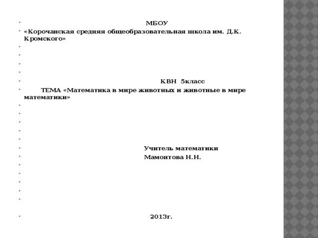  МБОУ «Корочанская средняя общеобразовательная школа им. Д.К. Кромского»          КВН 5класс  ТЕМА «Математика в мире животных и животные в мире математики»             Учитель математики  Мамонтова Н.Н.            2013г. 