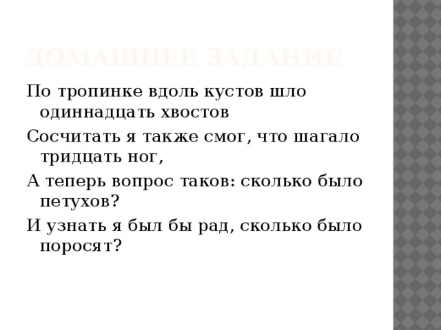 Домашнее задание По тропинке вдоль кустов шло одиннадцать хвостов Сосчитать я также смог, что шагало тридцать ног, А теперь вопрос таков: сколько было петухов? И узнать я был бы рад, сколько было поросят? 