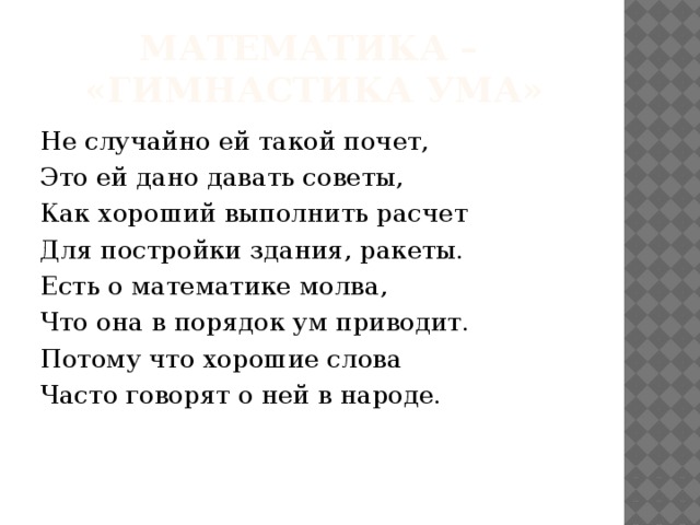 Математика –  «гимнастика ума» Не случайно ей такой почет, Это ей дано давать советы, Как хороший выполнить расчет Для постройки здания, ракеты. Есть о математике молва, Что она в порядок ум приводит. Потому что хорошие слова Часто говорят о ней в народе. 