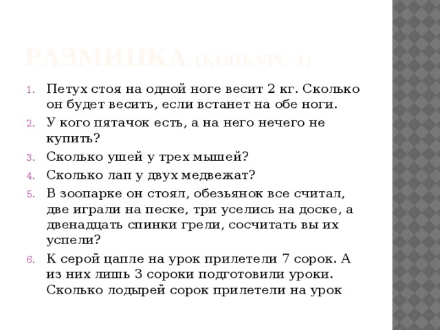 Разминка (конкурс 1) Петух стоя на одной ноге весит 2 кг. Сколько он будет весить, если встанет на обе ноги. У кого пятачок есть, а на него нечего не купить? Сколько ушей у трех мышей? Сколько лап у двух медвежат? В зоопарке он стоял, обезьянок все считал, две играли на песке, три уселись на доске, а двенадцать спинки грели, сосчитать вы их успели? К серой цапле на урок прилетели 7 сорок. А из них лишь 3 сороки подготовили уроки. Сколько лодырей сорок прилетели на урок 