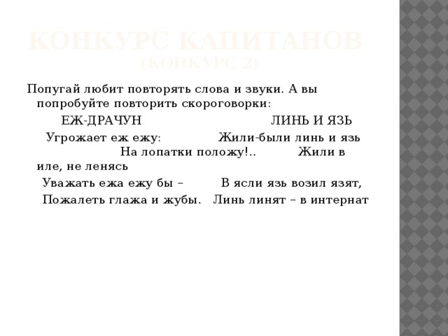 Конкурс капитанов  (конкурс 2) Попугай любит повторять слова и звуки. А вы попробуйте повторить скороговорки:  ЕЖ-ДРАЧУН ЛИНЬ И ЯЗЬ  Угрожает еж ежу: Жили-были линь и язь На лопатки положу!.. Жили в иле, не ленясь  Уважать ежа ежу бы – В ясли язь возил язят,  Пожалеть глажа и жубы. Линь линят – в интернат 