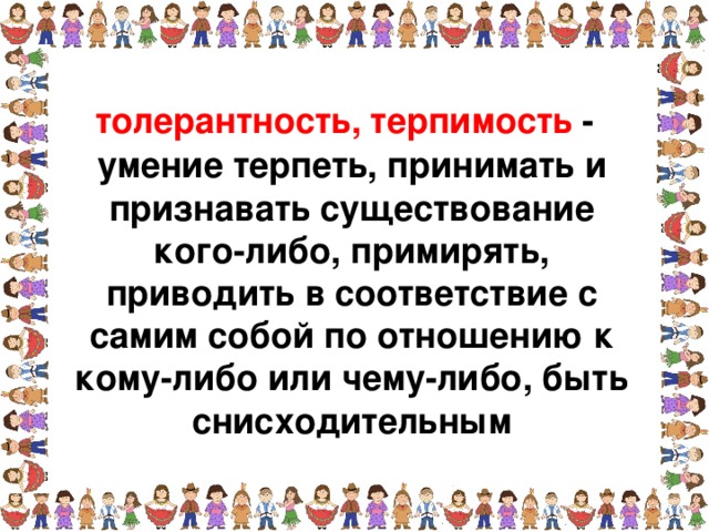 толерантность, терпимость - умение терпеть, принимать и признавать существование кого-либо, примирять, приводить в соответствие с самим собой по отношению к кому-либо или чему-либо, быть снисходительным  