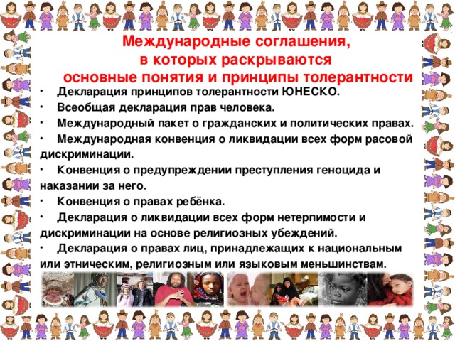 Международные соглашения, в которых раскрываются основные понятия и принципы толерантности Декларация принципов толерантности ЮНЕСКО. Всеобщая декларация прав человека. Международный пакет о гражданских и политических правах. Международная конвенция о ликвидации всех форм расовой дискриминации. Конвенция о предупреждении преступления геноцида и наказании за него. Конвенция о правах ребёнка. Декларация о ликвидации всех форм нетерпимости и дискриминации на основе религиозных убеждений. Декларация о правах лиц, принадлежащих к национальным или этническим, религиозным или языковым меньшинствам.  