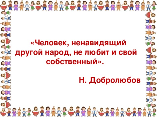  «Человек, ненавидящий другой народ, не любит и свой собственный».  Н. Добролюбов 