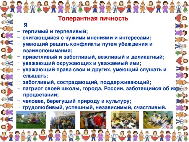 Толерантная личность  Я  терпимый и терпеливый;  считающийся с чужими мнениями и интересами;  умеющий решать конфликты путем убеждения и  терпимый и терпеливый;  считающийся с чужими мнениями и интересами;  умеющий решать конфликты путем убеждения и  взаимопонимания;  взаимопонимания;  приветливый и заботливый, вежливый и деликатный;  уважающий окружающих и уважаемый ими;  уважающий права свои и других, умеющий слушать и  приветливый и заботливый, вежливый и деликатный;  уважающий окружающих и уважаемый ими;  уважающий права свои и других, умеющий слушать и  слышать;  слышать;  заботливый, сострадающий, поддерживающий;  патриот своей школы, города, России, заботящийся об их  заботливый, сострадающий, поддерживающий;  патриот своей школы, города, России, заботящийся об их  процветании;  процветании;  человек, берегущий природу и культуру;  трудолюбивый, успешный, независимый, счастливый.  человек, берегущий природу и культуру;  трудолюбивый, успешный, независимый, счастливый. 