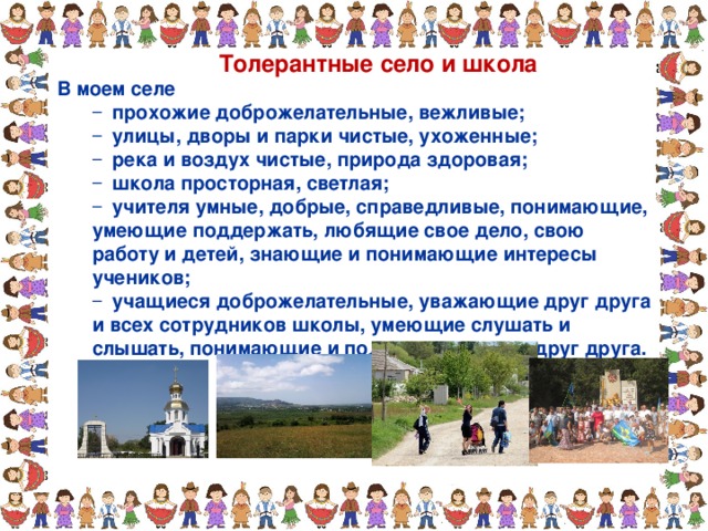 Толерантные село и школа В моем селе  прохожие доброжелательные, вежливые;  улицы, дворы и парки чистые, ухоженные;  река и воздух чистые, природа здоровая;  школа просторная, светлая;  учителя умные, добрые, справедливые, понимающие,  прохожие доброжелательные, вежливые;  улицы, дворы и парки чистые, ухоженные;  река и воздух чистые, природа здоровая;  школа просторная, светлая;  учителя умные, добрые, справедливые, понимающие, умеющие поддержать, любящие свое дело, свою работу и детей, знающие и понимающие интересы учеников; умеющие поддержать, любящие свое дело, свою работу и детей, знающие и понимающие интересы учеников;  учащиеся доброжелательные, уважающие друг друга и всех сотрудников школы, умеющие слушать и слышать, понимающие и поддерживающие друг друга.  учащиеся доброжелательные, уважающие друг друга и всех сотрудников школы, умеющие слушать и слышать, понимающие и поддерживающие друг друга. 