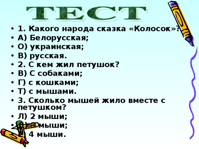 1. Какого народа сказка «Колосок»? А) Белорусская; О) украинская; В) русская. 2. С кем жил петушок? В) С собаками; Г) с кошками; Т) с мышами. 3. Сколько мышей жило вместе с петушком? Л) 2 мыши; Д) 3 мыши; Е) 4 мыши. 