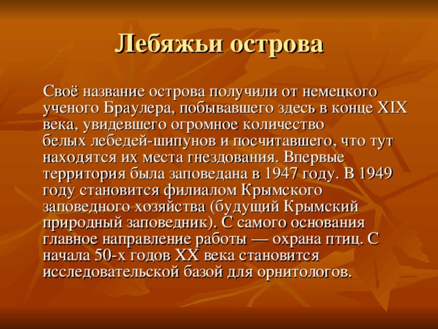  Своё название острова получили от немецкого ученого Браулера, побывавшего здесь в конце XIX века, увидевшего огромное количество белых лебедей-шипунов и посчитавшего, что тут находятся их места гнездования. Впервые территория была заповедана в 1947 году. В 1949 году становится филиалом Крымского заповедного хозяйства (будущий Крымский природный заповедник). С самого основания главное направление работы — охрана птиц. С начала 50-х годов XX века становится исследовательской базой для орнитологов. 