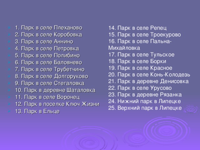 1. Парк в селе Плеханово  2. Парк в селе Коробовка 3. Парк в селе Аннино 4. Парк в селе Петровка 5. Парк в селе Полибино  6. Парк в селе Баловнево 7. Парк в селе Трубетчино  8. Парк в селе Долгоруково 9. Парк в селе Стегаловка 10. Парк в деревне Шаталовка 11. Парк в селе Воронец 12. Парк в поселке Ключ Жизни 13. Парк в Ельце 14. Парк в селе Репец 15. Парк в селе Троекурово 16. Парк в селе Пальна-Михайловка 17. Парк в селе Тульское 18. Парк в селе Борки 19. Парк в селе Красное 20. Парк в селе Конь-Колодезь 21. Парк в деревне Денисовка 22. Парк в селе Урусово 23. Парк в деревне Рязанка 24. Нижний парк в Липецке 25. Верхний парк в Липецке 