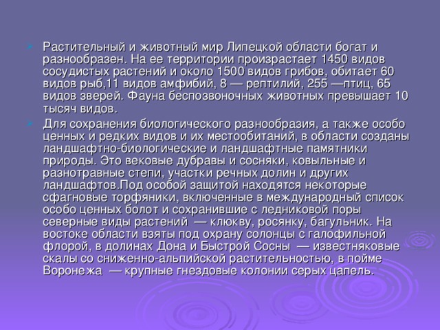 Растительный и животный мир Липецкой области богат и разнообразен. На ее территории произрастает 1450 видов сосудистых растений и около 1500 видов грибов, обитает 60 видов рыб,11 видов амфибий, 8 — рептилий, 255 —птиц, 65 видов зверей. Фауна беспозвоночных животных превышает 10 тысяч видов. Для сохранения биологического разнообразия, а также особо ценных и редких видов и их местообитаний, в области созданы ландшафтно-биологические и ландшафтные памятники природы. Это вековые дубравы и сосняки, ковыльные и разнотравные степи, участки речных долин и других ландшафтов.Под особой защитой находятся некоторые сфагновые торфяники, включенные в международный список особо ценных болот и сохранившие с ледниковой поры северные виды растений — клюкву, росянку, багульник. На востоке области взяты под охрану солонцы с галофильной флорой, в долинах Дона и Быстрой Сосны — известняковые скалы со сниженно-альпийской растительностью, в пойме Воронежа — крупные гнездовые колонии серых цапель. 