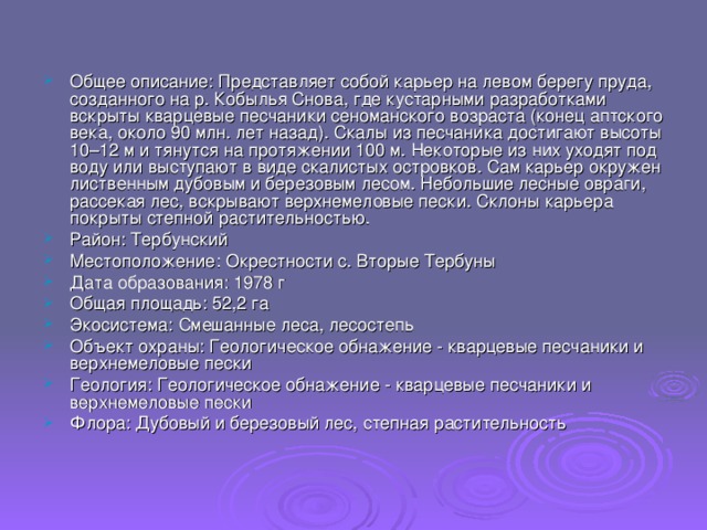 Общее описание: Представляет собой карьер на левом берегу пруда, созданного на р. Кобылья Снова, где кустарными разработками вскрыты кварцевые песчаники сеноманского возраста (конец аптского века, около 90 млн. лет назад). Скалы из песчаника достигают высоты 10–12 м и тянутся на протяжении 100 м. Некоторые из них уходят под воду или выступают в виде скалистых островков. Сам карьер окружен лиственным дубовым и березовым лесом. Небольшие лесные овраги, рассекая лес, вскрывают верхнемеловые пески. Склоны карьера покрыты степной растительностью. Район: Тербунский Местоположение: Окрестности с. Вторые Тербуны Дата образования: 1978 г Общая площадь: 52,2 га Экосистема: Смешанные леса, лесостепь Объект охраны: Геологическое обнажение - кварцевые песчаники и верхнемеловые пески Геология: Геологическое обнажение - кварцевые песчаники и верхнемеловые пески Флора: Дубовый и березовый лес, степная растительность 