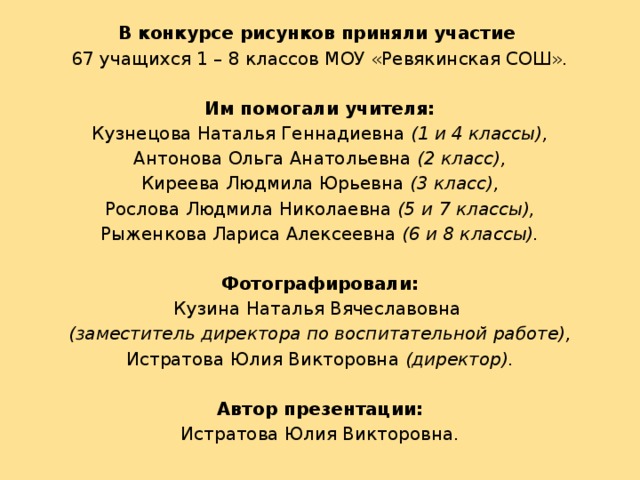 В конкурсе рисунков приняли участие 67 учащихся 1 – 8 классов МОУ «Ревякинская СОШ».  Им помогали учителя: Кузнецова Наталья Геннадиевна (1 и 4 классы), Антонова Ольга Анатольевна (2 класс), Киреева Людмила Юрьевна (3 класс), Рослова Людмила Николаевна (5 и 7 классы), Рыженкова Лариса Алексеевна (6 и 8 классы). Фотографировали: Кузина Наталья Вячеславовна (заместитель директора по воспитательной работе), Истратова Юлия Викторовна (директор). Автор презентации: Истратова Юлия Викторовна. 