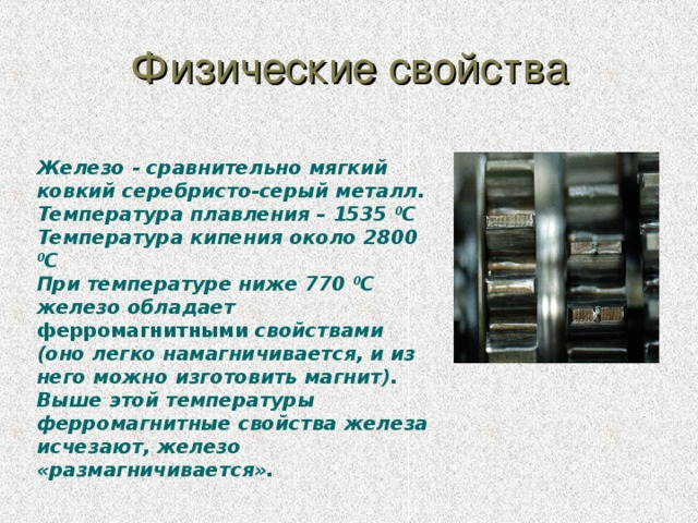 Физические свойства Железо - сравнительно мягкий ковкий серебристо-серый металл. Температура плавления – 1535 0 С Температура кипения около 2800 0 С При температуре ниже 770 0 С железо обладает ферромагнитными свойствами (оно легко намагничивается, и из него можно изготовить магнит). Выше этой температуры ферромагнитные свойства железа исчезают, железо «размагничивается».