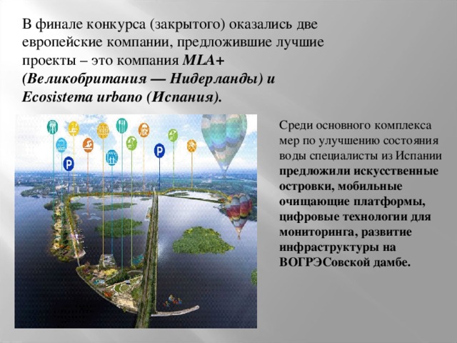 В финале конкурса (закрытого) оказались две европейские компании, предложившие лучшие проекты – это компания MLA+ (Великобритания — Нидерланды) и Ecosistema urbano (Испания). Среди основного комплекса мер по улучшению состояния воды специалисты из Испании предложили искусственные островки, мобильные очищающие платформы, цифровые технологии для мониторинга, развитие инфраструктуры на ВОГРЭСовской дамбе. 