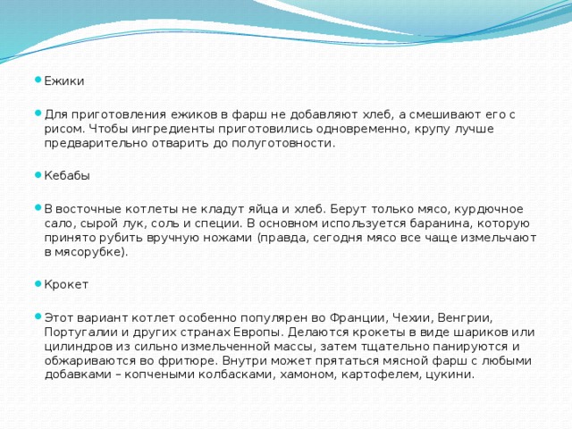 Ежики Для приготовления ежиков в фарш не добавляют хлеб, а смешивают его с рисом. Чтобы ингредиенты приготовились одновременно, крупу лучше предварительно отварить до полуготовности. Кебабы В восточные котлеты не кладут яйца и хлеб. Берут только мясо, курдючное сало, сырой лук, соль и специи. В основном используется баранина, которую принято рубить вручную ножами (правда, сегодня мясо все чаще измельчают в мясорубке). Крокет Этот вариант котлет особенно популярен во Франции, Чехии, Венгрии, Португалии и других странах Европы. Делаются крокеты в виде шариков или цилиндров из сильно измельченной массы, затем тщательно панируются и обжариваются во фритюре. Внутри может прятаться мясной фарш с любыми добавками – копчеными колбасками, хамоном, картофелем, цукини. 