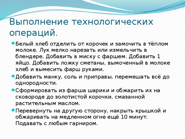 Выполнение технологических операций. Белый хлеб отделить от корочек и замочить в тёплом молоке. Лук мелко нарезать или измельчить в блендере. Добавить в миску с фаршем. Добавить 1 яйцо. Добавить ложку сметаны, вымоченный в молоке хлеб и вымесить фарш руками. Добавить манку, соль и приправы, перемешать всё до однородности. Сформировать из фарша шарики и обжарить их на сковороде до золотистой корочки, смазанной растительным маслом. Перевернуть на другую сторону, накрыть крышкой и обжаривать на медленном огне ещё 10 минут. Подавать с любым гарниром. 