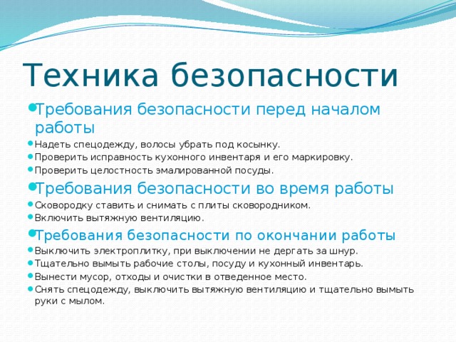 Техника безопасности Требования безопасности перед началом работы Надеть спецодежду, волосы убрать под косынку. Проверить исправность кухонного инвентаря и его маркировку. Проверить целостность эмалированной посуды. Требования безопасности во время работы Сковородку ставить и снимать с плиты сковородником. Включить вытяжную вентиляцию. Требования безопасности по окончании работы Выключить электроплитку, при выключении не дергать за шнур. Тщательно вымыть рабочие столы, посуду и кухонный инвентарь. Вынести мусор, отходы и очистки в отведенное место. Снять спецодежду, выключить вытяжную вентиляцию и тщательно вымыть руки с мылом. 