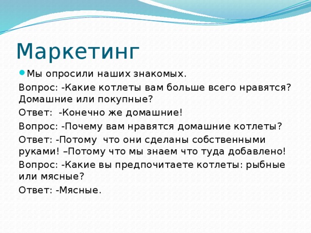 Маркетинг Мы опросили наших знакомых. Вопрос: -Какие котлеты вам больше всего нравятся? Домашние или покупные? Ответ: -Конечно же домашние! Вопрос: -Почему вам нравятся домашние котлеты? Ответ: -Потому что они сделаны собственными руками! –Потому что мы знаем что туда добавлено! Вопрос: -Какие вы предпочитаете котлеты: рыбные или мясные? Ответ: -Мясные. 