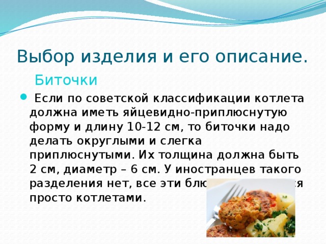 Выбор изделия и его описание.  Биточки  Если по советской классификации котлета должна иметь яйцевидно-приплюснутую форму и длину 10-12 см, то биточки надо делать округлыми и слегка приплюснутыми. Их толщина должна быть 2 см, диаметр – 6 см. У иностранцев такого разделения нет, все эти блюда называются просто котлетами. 
