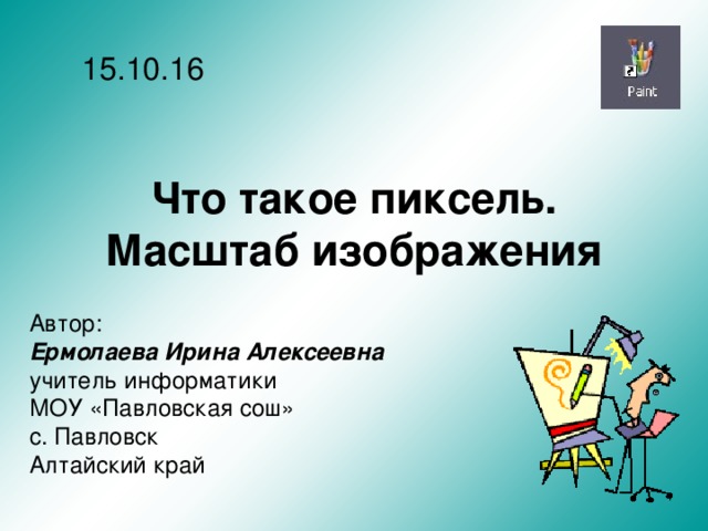 15.10.16 Что такое пиксель. Масштаб изображения Автор: Ермолаева Ирина Алексеевна учитель информатики МОУ «Павловская сош» с. Павловск Алтайский край