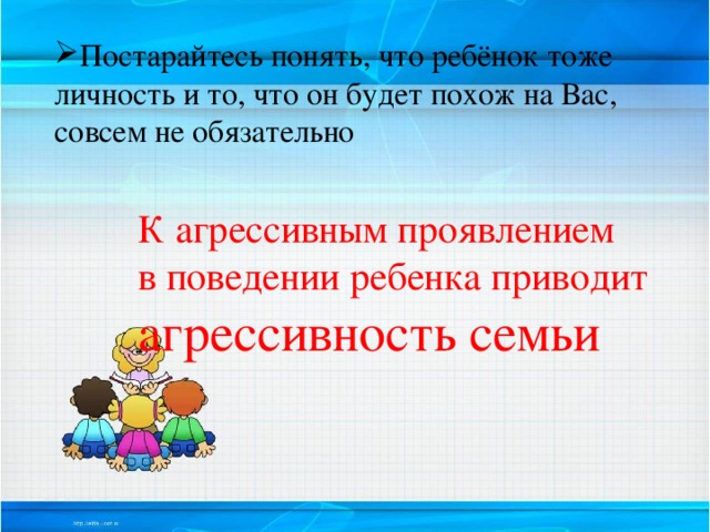 Постарайтесь понять, что ребёнок тоже личность и то, что он будет похож на Вас, совсем не обязательно К агрессивным проявлением в поведении ребенка приводит агрессивность семьи 