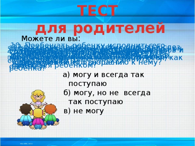 ТЕСТ  для родителей Можете ли вы : 10. Пообещать ребенку исполнить его желание за хорошее поведение? 12. Устоять против детских просьб и слез, если уверены, что это каприз, мнимая прихоть? 11. Выделить ребенку один день, когда он может делать, что желает, вести себя, как он хочет? 8. Рассказать ребенку поучительный случай из детства, представляющий вас в невыгодном свете? 5. Сохранить самообладание, даже если поступок ребенка вывел вас из себя? 9. Воздерживаться от употребления слов и выражений, которые могут ранить ребенка? 4. Извиниться перед ребенком в случае своей неправоты? 6. Поставить себя на место ребенка? Посоветоваться с ребенком, невзирая на его возраст? 7. Поверить, хотя бы на минуту, что вы добрая фея? 3. Признаться ребенку в ошибке, совершенной по отношению к нему? В любой момент оставить свои дела и заняться ребенком?  а) могу и всегда так поступаю  б) могу, но не всегда так поступаю  в) не могу 
