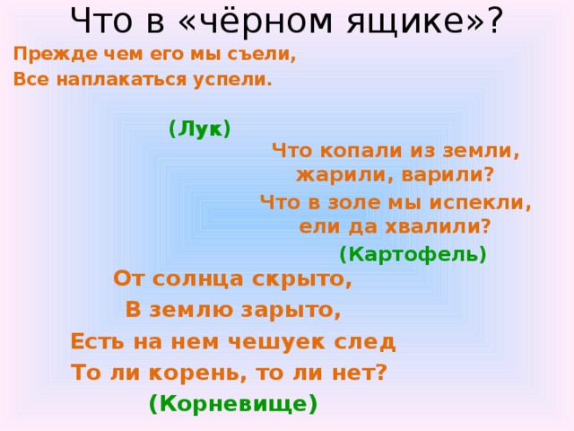 Что в «чёрном ящике»? Прежде чем его мы съели, Все наплакаться успели.  (Лук) Что копали из земли, жарили, варили? Что в золе мы испекли, ели да хвалили?  (Картофель) От солнца скрыто, В землю зарыто, Есть на нем чешуек след То ли корень, то ли нет? (Корневище) 