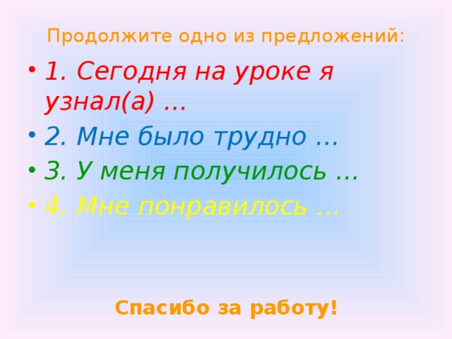 Продолжите одно из предложений: 1. Сегодня на уроке я узнал(а) … 2. Мне было трудно … 3. У меня получилось … 4. Мне понравилось …  Спасибо за работу! 