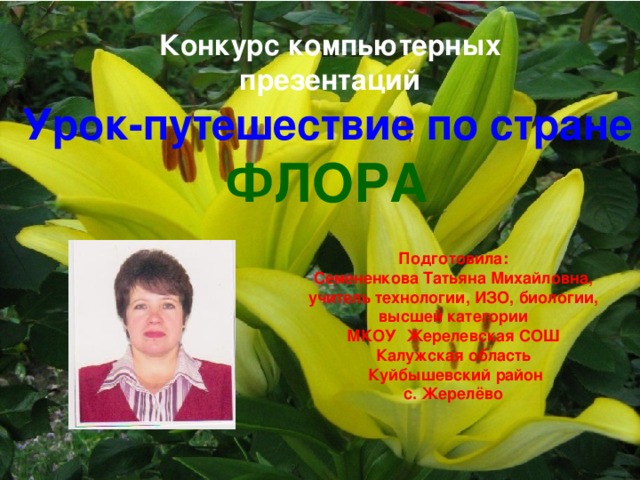 Конкурс компьютерных презентаций Урок-путешествие по стране ФЛОРА Подготовила:  Семененкова Татьяна Михайловна, учитель технологии, ИЗО, биологии, высшей категории МКОУ Жерелевская СОШ Калужская область  Куйбышевский район с. Жерелёво 