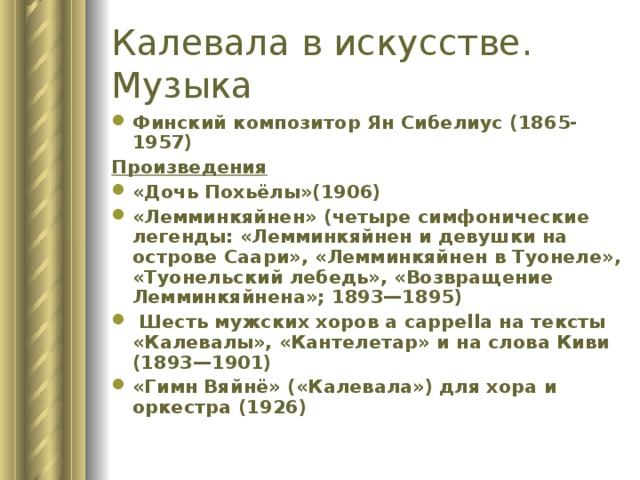 Калевала в искусстве.  Музыка Финский композитор Ян Сибелиус (1865-1957) Произведения «Дочь Похьёлы»(1906) «Лемминкяйнен» (четыре симфонические легенды: «Лемминкяйнен и девушки на острове Саари», «Лемминкяйнен в Туонеле», «Туонельский лебедь», «Возвращение Лемминкяйнена»; 1893—1895)  Шесть мужских хоров a cappella на тексты «Калевалы», «Кантелетар» и на слова Киви (1893—1901) «Гимн Вяйнё» («Калевала») для хора и оркестра (1926) 