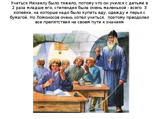 Учиться Михаилу было тяжело, потому что он учился с детьми в 2 раза младше его, стипендия была очень маленькой - всего 3 копейки, на которые надо было купить еду, одежду и перья с бумагой. Но Ломоносов очень хотел учиться, поэтому преодолел все препятствия на своем пути к знаниям   