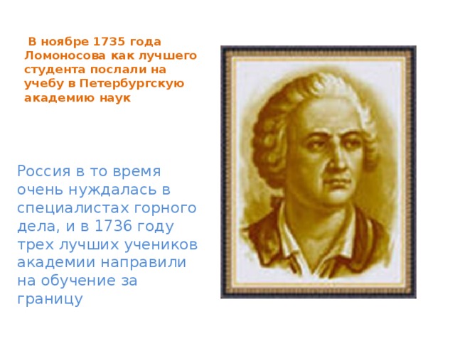  В ноябре 1735 года Ломоносова как лучшего студента послали на учебу в Петербургскую академию наук Россия в то время очень нуждалась в специалистах горного дела, и в 1736 году трех лучших учеников академии направили на обучение за границу 