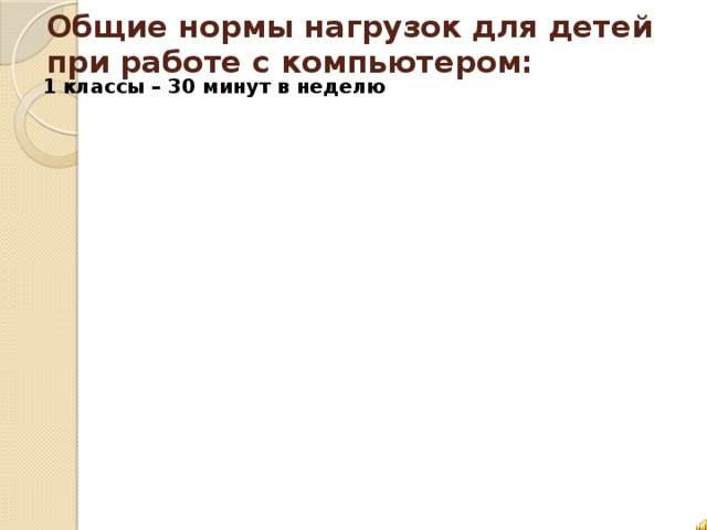 Общие нормы нагрузок для детей при работе с компьютером: 1 классы – 30 минут в неделю 1 классы – 30 минут в неделю 2-3 классы – 45 минут в неделю 2-3 классы – 45 минут в неделю 4-6 классы – 1,5 часа в 4-6 классы – 1,5 часа в 7-9 классы – 2,5 часа в 7-9 классы – 2,5 часа в 10-11 классы – 6 часов в 10-11 классы – 6 часов в