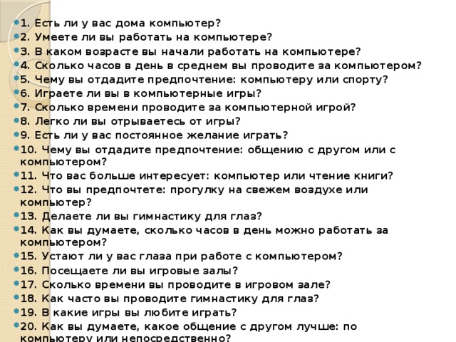 1. Есть ли у вас дома компьютер? 2. Умеете ли вы работать на компьютере? 3. В каком возрасте вы начали работать на компьютере? 4. Сколько часов в день в среднем вы проводите за компьютером? 5. Чему вы отдадите предпочтение: компьютеру или спорту? 6. Играете ли вы в компьютерные игры? 7. Сколько времени проводите за компьютерной игрой? 8. Легко ли вы отрываетесь от игры? 9. Есть ли у вас постоянное желание играть? 10. Чему вы отдадите предпочтение: общению с другом или с компьютером? 11. Что вас больше интересует: компьютер или чтение книги? 12. Что вы предпочтете: прогулку на свежем воздухе или компьютер? 13. Делаете ли вы гимнастику для глаз? 14. Как вы думаете, сколько часов в день можно работать за компьютером? 15. Устают ли у вас глаза при работе с компьютером? 16. Посещаете ли вы игровые залы? 17. Сколько времени вы проводите в игровом зале? 18. Как часто вы проводите гимнастику для глаз? 19. В какие игры вы любите играть? 20. Как вы думаете, какое общение с другом лучше: по компьютеру или непосредственно?