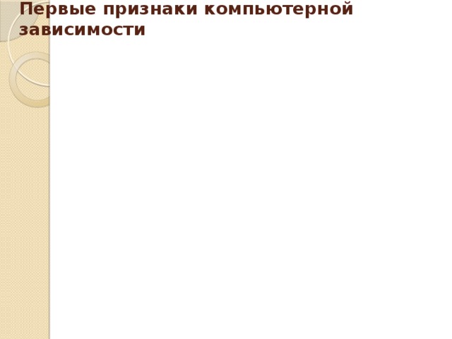 приходит домой и сразу садится за компьютер провел хотя бы одну ночь у компьютера ест, пьет чай, готовит уроки у компьютера пребывает в плохом, раздраженном настроении, не может ничем заняться, если компьютер сломался Первые признаки компьютерной зависимости провел хотя бы одну ночь у компьютера конфликтует, угрожает, шантажирует в ответ на запрет сидеть за компьютером забыл поесть, почистить зубы (раньше такого не наблюдалось)