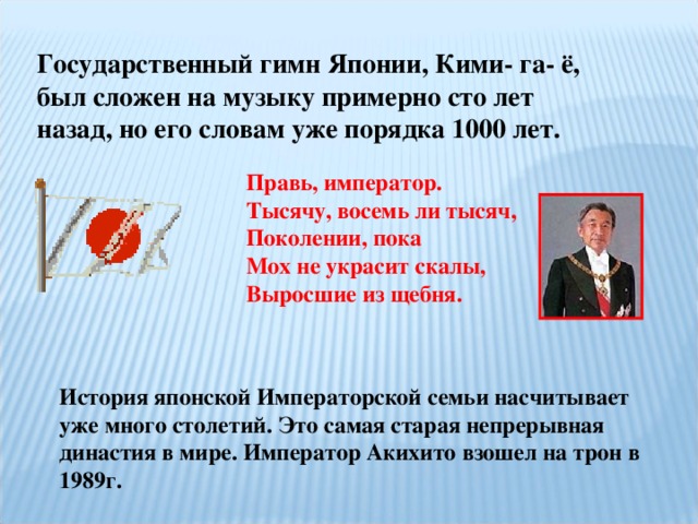 Государственный гимн Японии, Кими- га- ё, был сложен на музыку примерно сто лет назад, но его словам уже порядка 1000 лет. Правь, император. Тысячу, восемь ли тысяч, Поколении, пока Мох не украсит скалы, Выросшие из щебня. История японской Императорской семьи насчитывает уже много столетий. Это самая старая непрерывная династия в мире. Император Акихито взошел на трон в 1989г. 