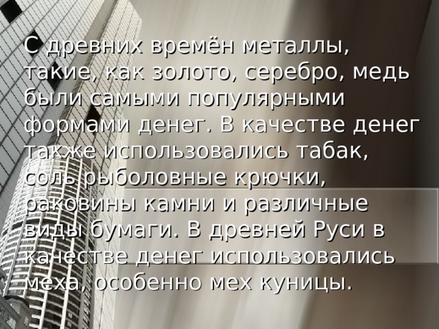 С древних времён металлы, такие, как золото, серебро, медь были самыми популярными формами денег. В качестве денег также использовались табак, соль рыболовные крючки, раковины камни и различные виды бумаги. В древней Руси в качестве денег использовались меха, особенно мех куницы.  