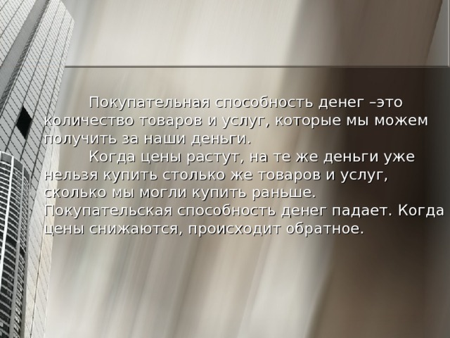 Покупательная способность денег –это количество товаров и услуг, которые мы можем получить за наши деньги.   Когда цены растут, на те же деньги уже нельзя купить столько же товаров и услуг, сколько мы могли купить раньше. Покупательская способность денег падает. Когда цены снижаются, происходит обратное. 